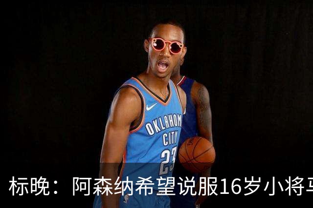 标晚：阿森纳希望说服16岁小将马丁留下